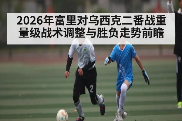 2026年富里对乌西克二番战重量级战术调整与胜负走势前瞻